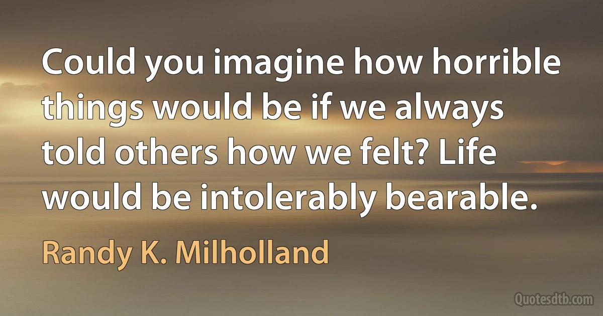 Could you imagine how horrible things would be if we always told others how we felt? Life would be intolerably bearable. (Randy K. Milholland)