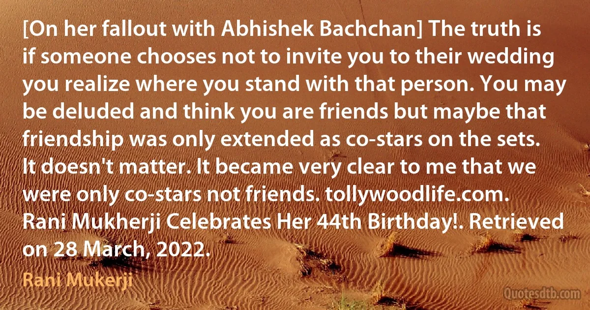 [On her fallout with Abhishek Bachchan] The truth is if someone chooses not to invite you to their wedding you realize where you stand with that person. You may be deluded and think you are friends but maybe that friendship was only extended as co-stars on the sets. It doesn't matter. It became very clear to me that we were only co-stars not friends. tollywoodlife.com. Rani Mukherji Celebrates Her 44th Birthday!. Retrieved on 28 March, 2022. (Rani Mukerji)