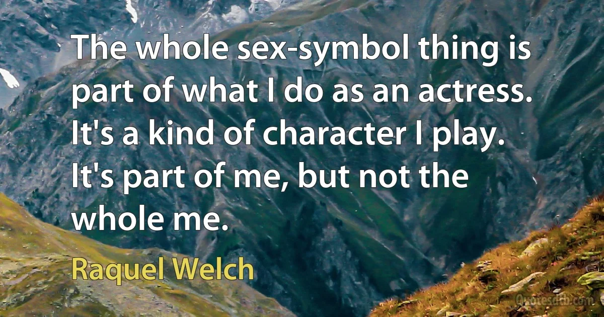 The whole sex-symbol thing is part of what I do as an actress. It's a kind of character I play. It's part of me, but not the whole me. (Raquel Welch)