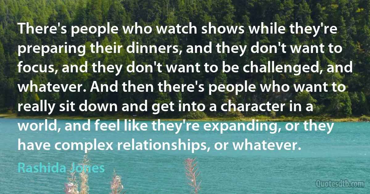 There's people who watch shows while they're preparing their dinners, and they don't want to focus, and they don't want to be challenged, and whatever. And then there's people who want to really sit down and get into a character in a world, and feel like they're expanding, or they have complex relationships, or whatever. (Rashida Jones)