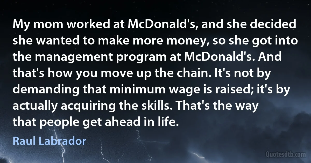 My mom worked at McDonald's, and she decided she wanted to make more money, so she got into the management program at McDonald's. And that's how you move up the chain. It's not by demanding that minimum wage is raised; it's by actually acquiring the skills. That's the way that people get ahead in life. (Raul Labrador)