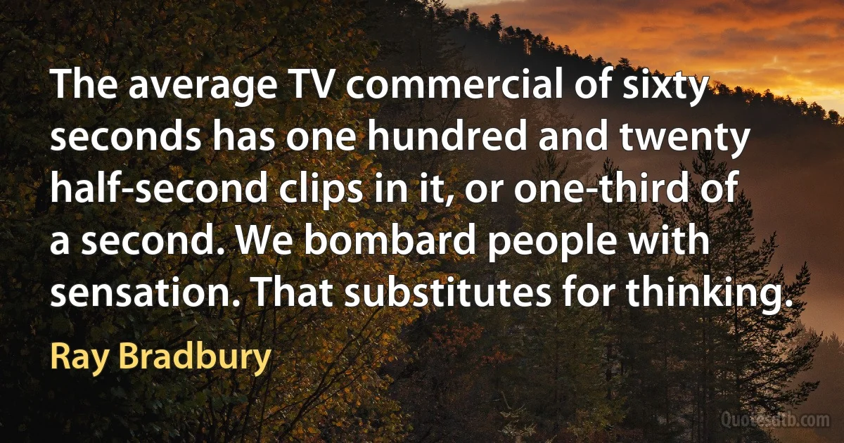 The average TV commercial of sixty seconds has one hundred and twenty half-second clips in it, or one-third of a second. We bombard people with sensation. That substitutes for thinking. (Ray Bradbury)