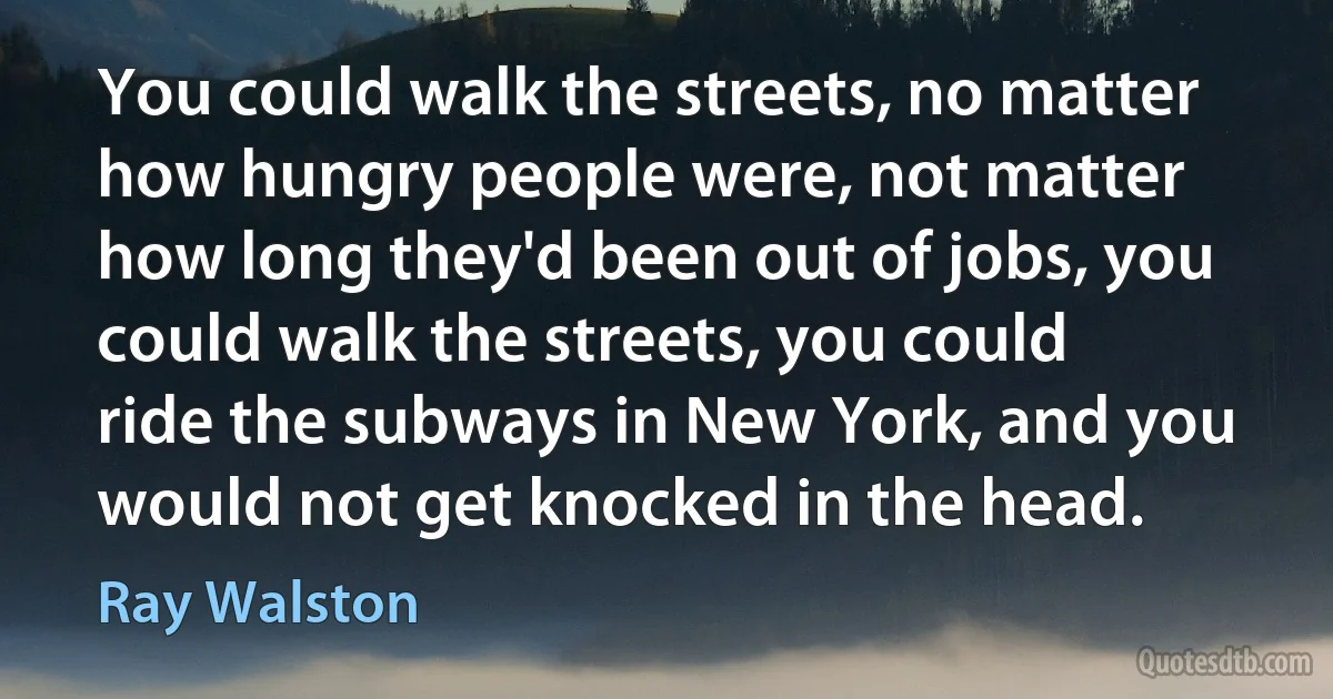 You could walk the streets, no matter how hungry people were, not matter how long they'd been out of jobs, you could walk the streets, you could ride the subways in New York, and you would not get knocked in the head. (Ray Walston)