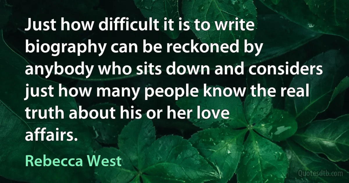 Just how difficult it is to write biography can be reckoned by anybody who sits down and considers just how many people know the real truth about his or her love affairs. (Rebecca West)