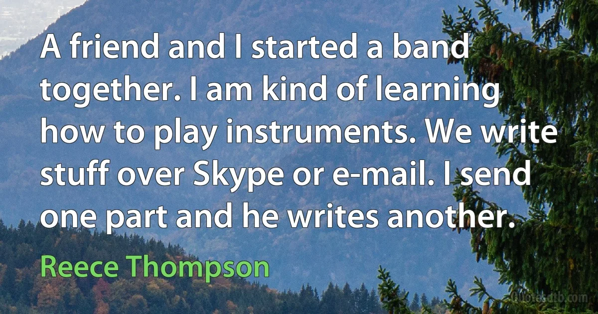 A friend and I started a band together. I am kind of learning how to play instruments. We write stuff over Skype or e-mail. I send one part and he writes another. (Reece Thompson)