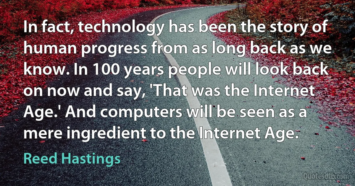 In fact, technology has been the story of human progress from as long back as we know. In 100 years people will look back on now and say, 'That was the Internet Age.' And computers will be seen as a mere ingredient to the Internet Age. (Reed Hastings)