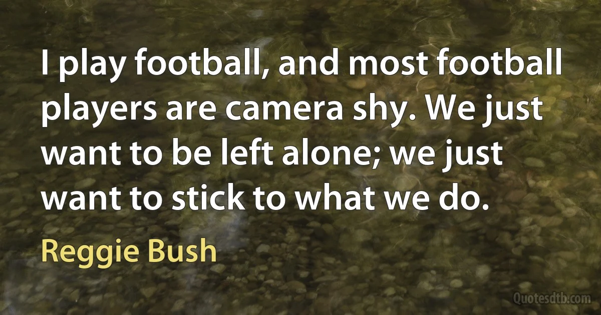 I play football, and most football players are camera shy. We just want to be left alone; we just want to stick to what we do. (Reggie Bush)