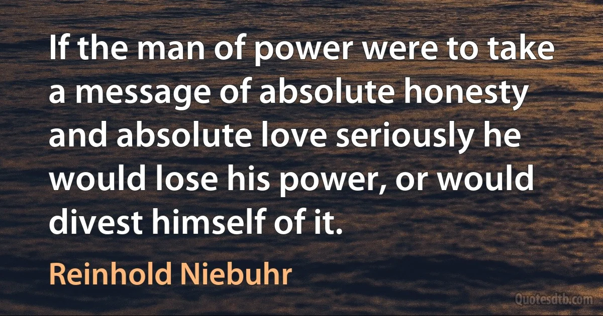 If the man of power were to take a message of absolute honesty and absolute love seriously he would lose his power, or would divest himself of it. (Reinhold Niebuhr)