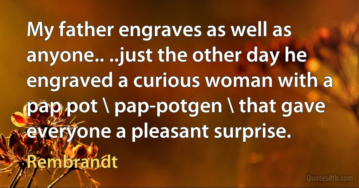 My father engraves as well as anyone.. ..just the other day he engraved a curious woman with a pap pot \ pap-potgen \ that gave everyone a pleasant surprise. (Rembrandt)