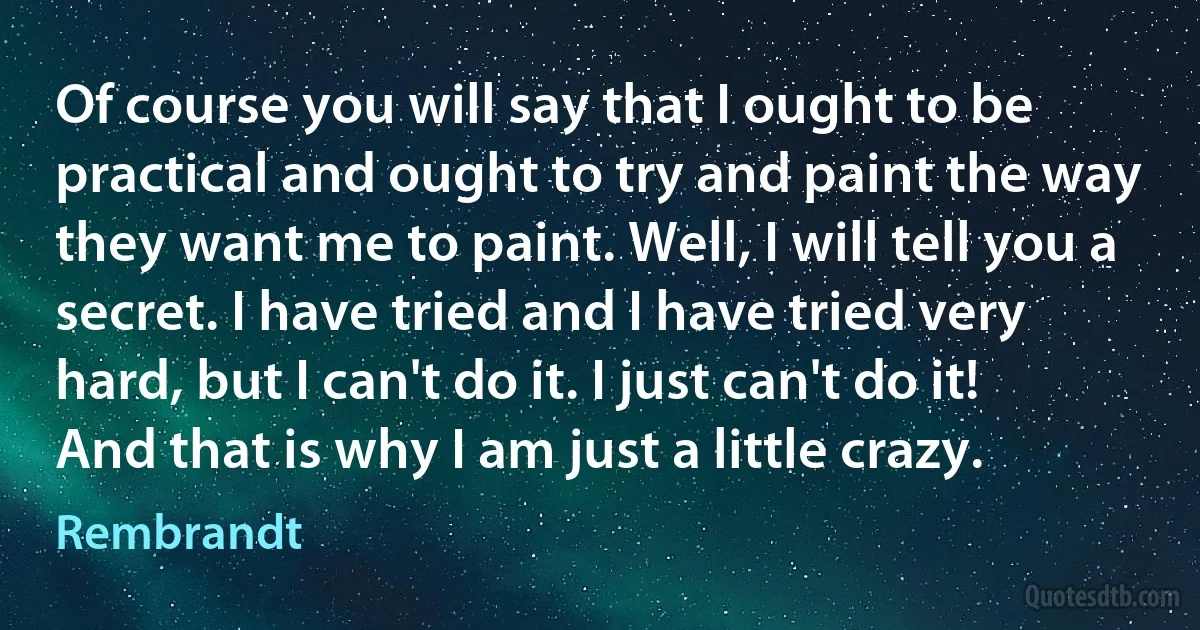 Of course you will say that I ought to be practical and ought to try and paint the way they want me to paint. Well, I will tell you a secret. I have tried and I have tried very hard, but I can't do it. I just can't do it! And that is why I am just a little crazy. (Rembrandt)