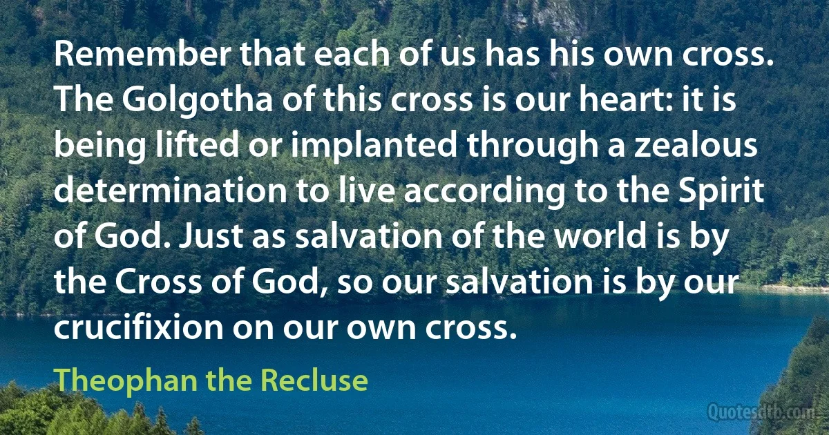 Remember that each of us has his own cross. The Golgotha of this cross is our heart: it is being lifted or implanted through a zealous determination to live according to the Spirit of God. Just as salvation of the world is by the Cross of God, so our salvation is by our crucifixion on our own cross. (Theophan the Recluse)
