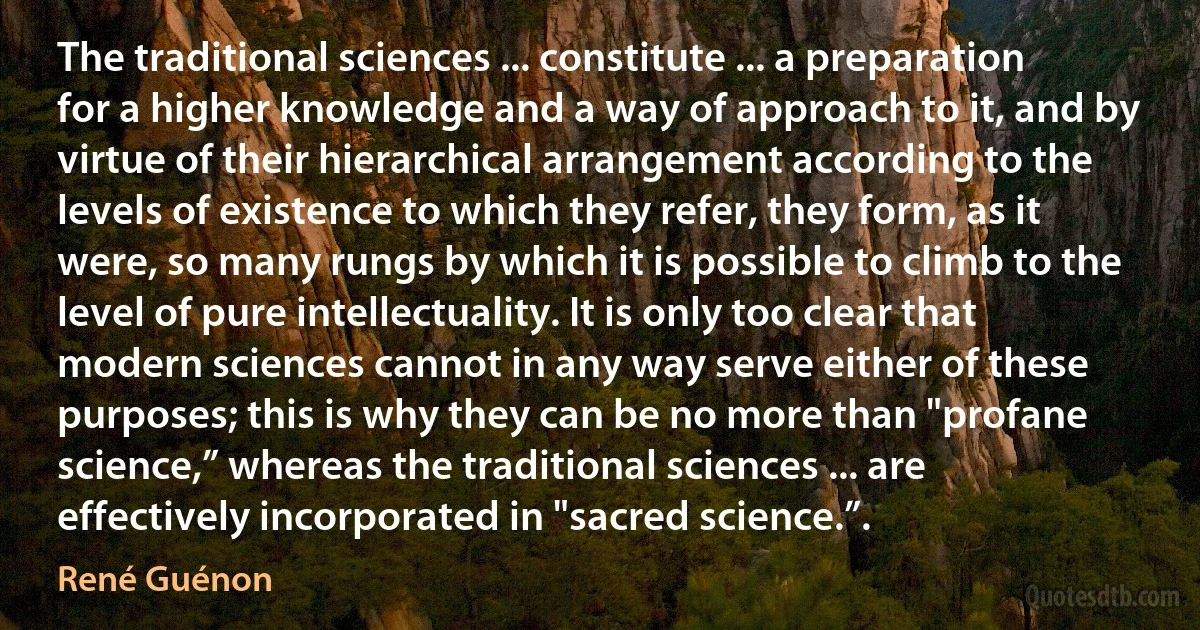 The traditional sciences ... constitute ... a preparation for a higher knowledge and a way of approach to it, and by virtue of their hierarchical arrangement according to the levels of existence to which they refer, they form, as it were, so many rungs by which it is possible to climb to the level of pure intellectuality. It is only too clear that modern sciences cannot in any way serve either of these purposes; this is why they can be no more than "profane science,” whereas the traditional sciences ... are effectively incorporated in "sacred science.”. (René Guénon)