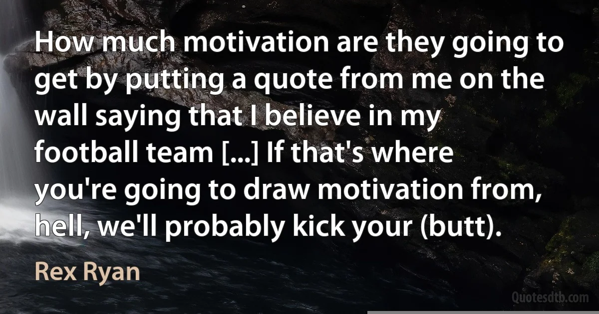 How much motivation are they going to get by putting a quote from me on the wall saying that I believe in my football team [...] If that's where you're going to draw motivation from, hell, we'll probably kick your (butt). (Rex Ryan)