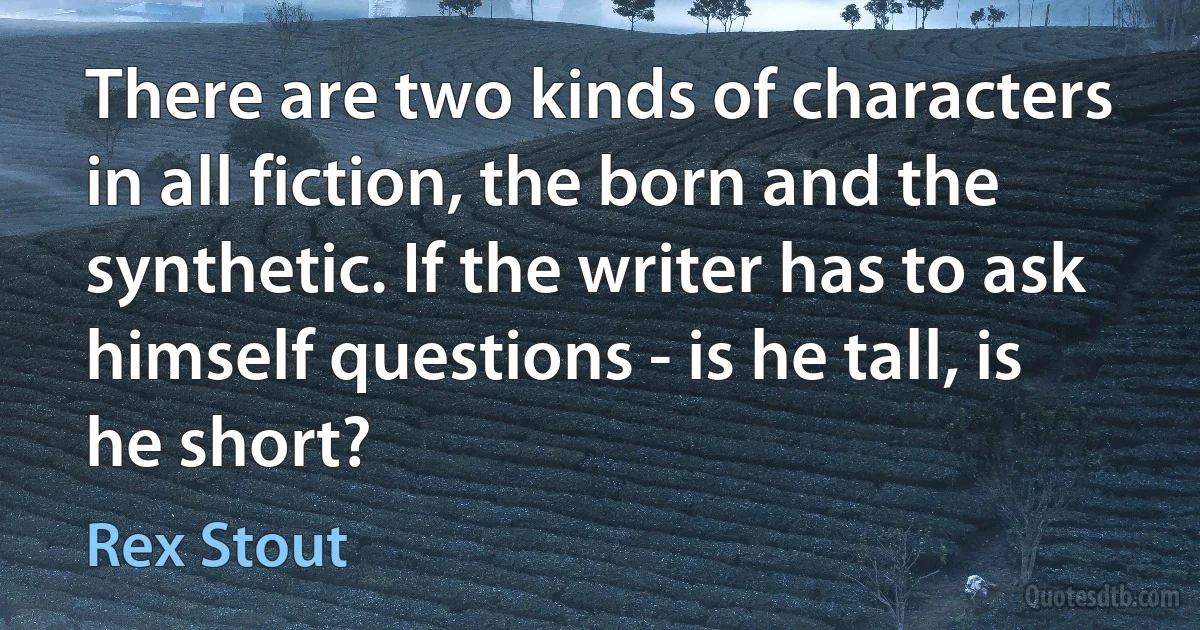 There are two kinds of characters in all fiction, the born and the synthetic. If the writer has to ask himself questions - is he tall, is he short? (Rex Stout)