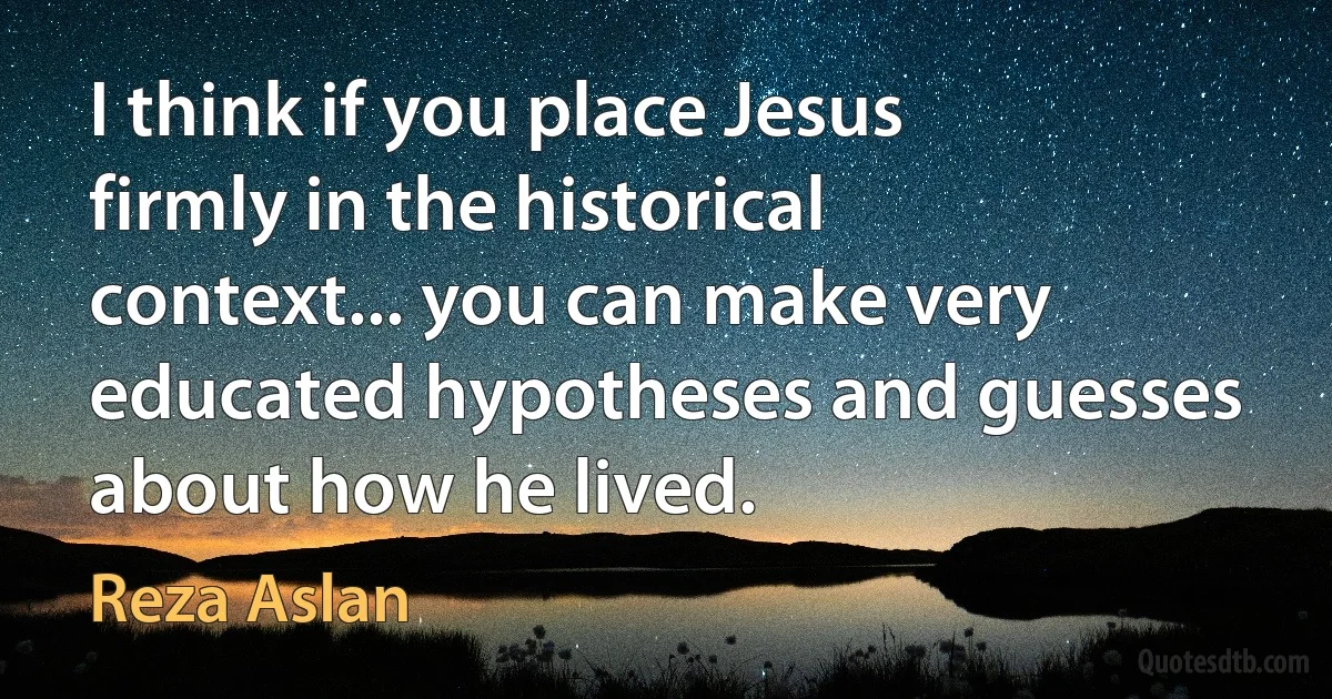 I think if you place Jesus firmly in the historical context... you can make very educated hypotheses and guesses about how he lived. (Reza Aslan)