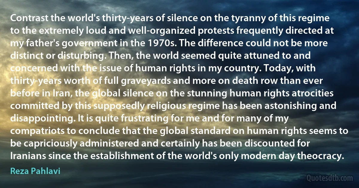 Contrast the world's thirty-years of silence on the tyranny of this regime to the extremely loud and well-organized protests frequently directed at my father's government in the 1970s. The difference could not be more distinct or disturbing. Then, the world seemed quite attuned to and concerned with the issue of human rights in my country. Today, with thirty-years worth of full graveyards and more on death row than ever before in Iran, the global silence on the stunning human rights atrocities committed by this supposedly religious regime has been astonishing and disappointing. It is quite frustrating for me and for many of my compatriots to conclude that the global standard on human rights seems to be capriciously administered and certainly has been discounted for Iranians since the establishment of the world's only modern day theocracy. (Reza Pahlavi)