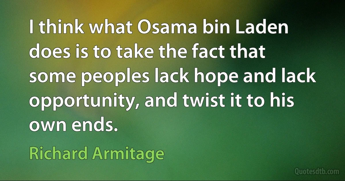 I think what Osama bin Laden does is to take the fact that some peoples lack hope and lack opportunity, and twist it to his own ends. (Richard Armitage)