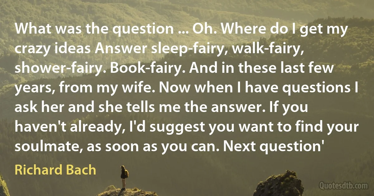 What was the question ... Oh. Where do I get my crazy ideas Answer sleep-fairy, walk-fairy, shower-fairy. Book-fairy. And in these last few years, from my wife. Now when I have questions I ask her and she tells me the answer. If you haven't already, I'd suggest you want to find your soulmate, as soon as you can. Next question' (Richard Bach)