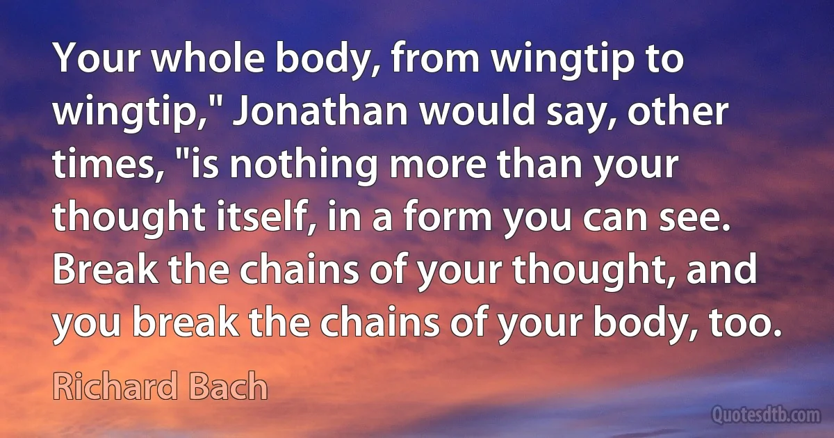 Your whole body, from wingtip to wingtip," Jonathan would say, other times, "is nothing more than your thought itself, in a form you can see. Break the chains of your thought, and you break the chains of your body, too. (Richard Bach)