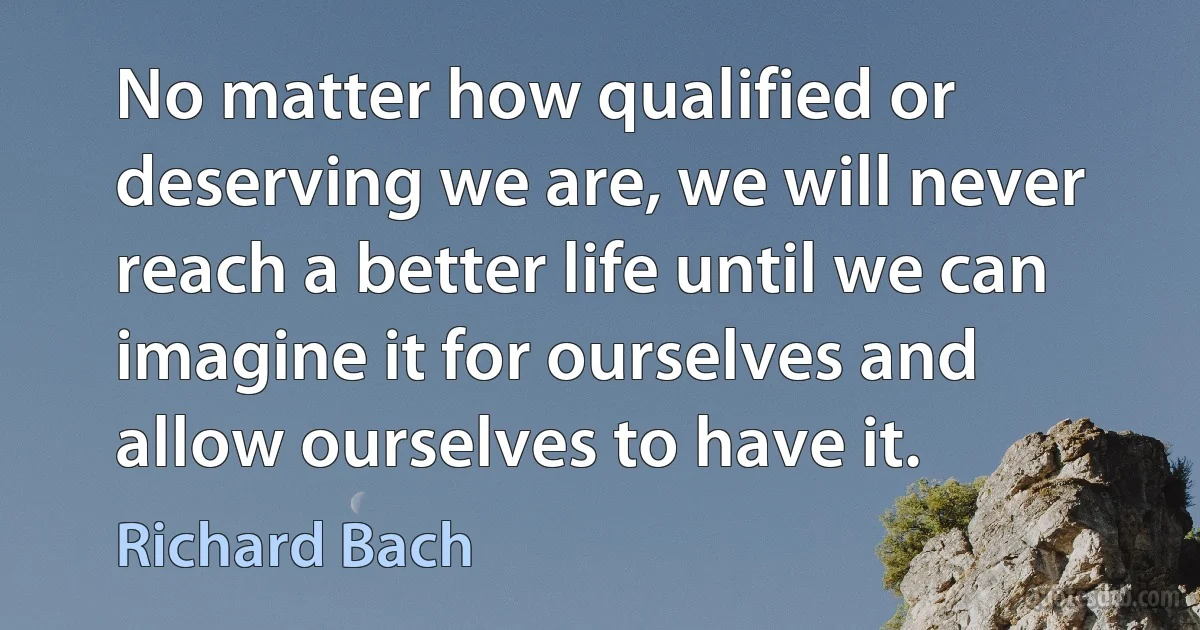 No matter how qualified or deserving we are, we will never reach a better life until we can imagine it for ourselves and allow ourselves to have it. (Richard Bach)