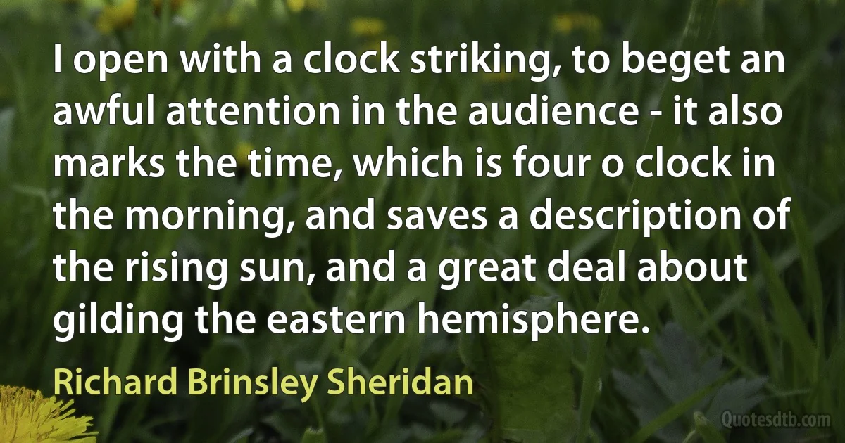 I open with a clock striking, to beget an awful attention in the audience - it also marks the time, which is four o clock in the morning, and saves a description of the rising sun, and a great deal about gilding the eastern hemisphere. (Richard Brinsley Sheridan)