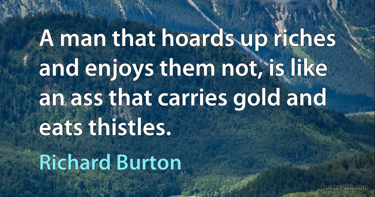 A man that hoards up riches and enjoys them not, is like an ass that carries gold and eats thistles. (Richard Burton)