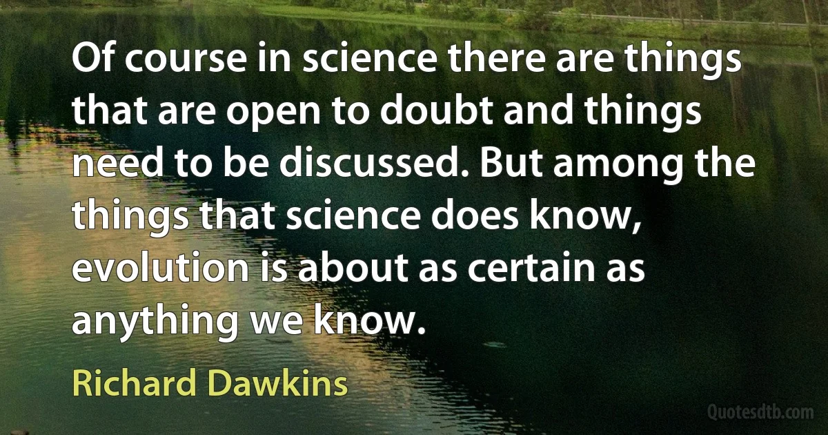 Of course in science there are things that are open to doubt and things need to be discussed. But among the things that science does know, evolution is about as certain as anything we know. (Richard Dawkins)