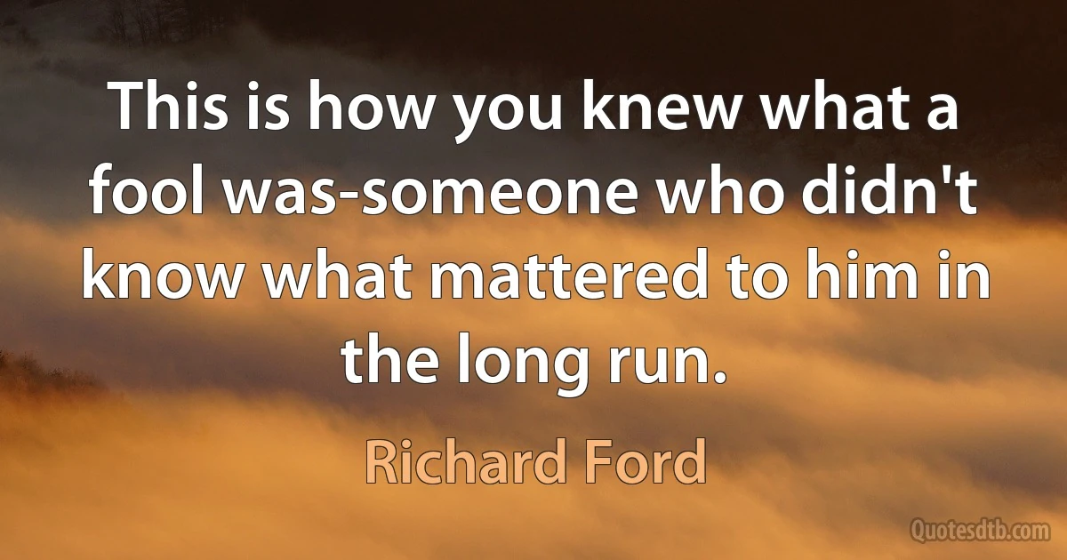 This is how you knew what a fool was-someone who didn't know what mattered to him in the long run. (Richard Ford)