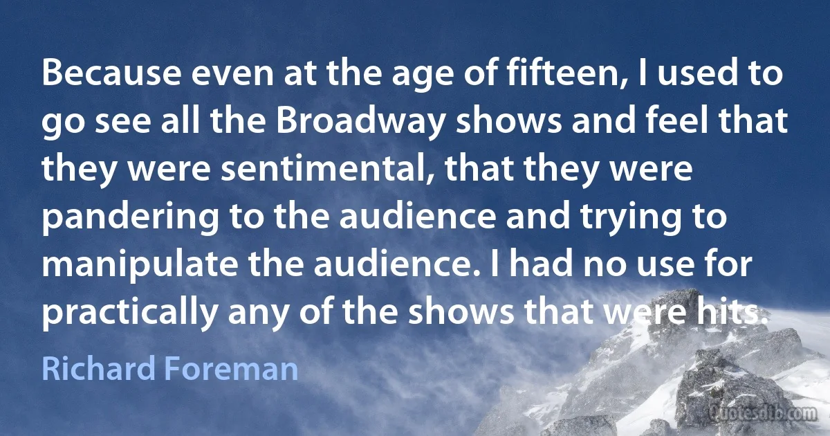 Because even at the age of fifteen, I used to go see all the Broadway shows and feel that they were sentimental, that they were pandering to the audience and trying to manipulate the audience. I had no use for practically any of the shows that were hits. (Richard Foreman)