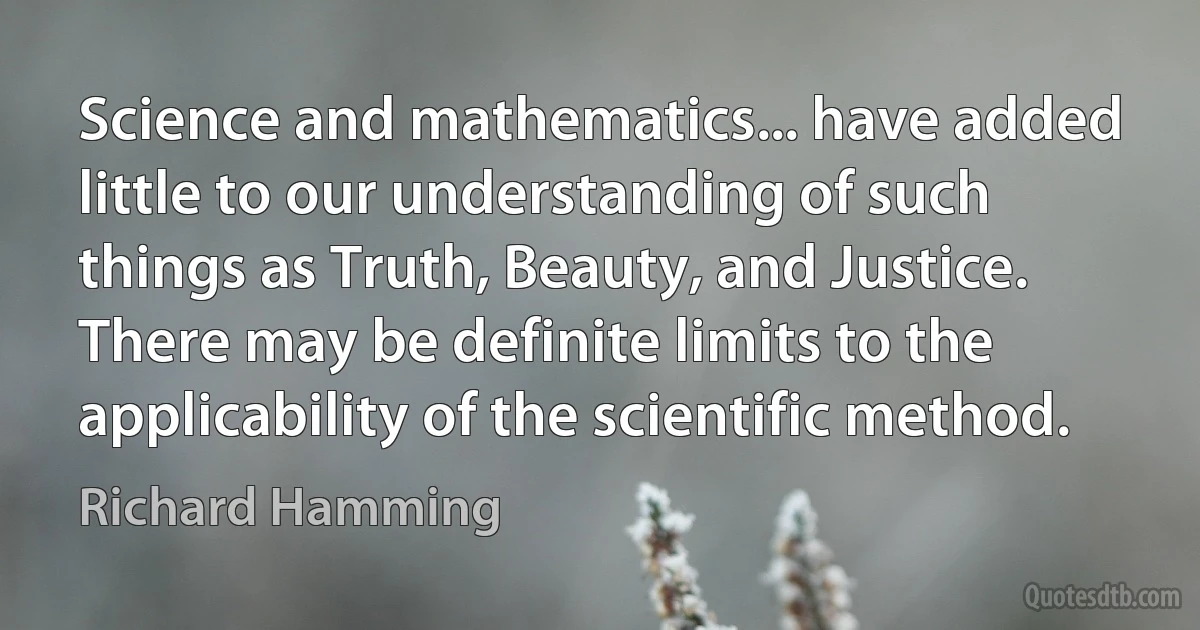 Science and mathematics... have added little to our understanding of such things as Truth, Beauty, and Justice. There may be definite limits to the applicability of the scientific method. (Richard Hamming)