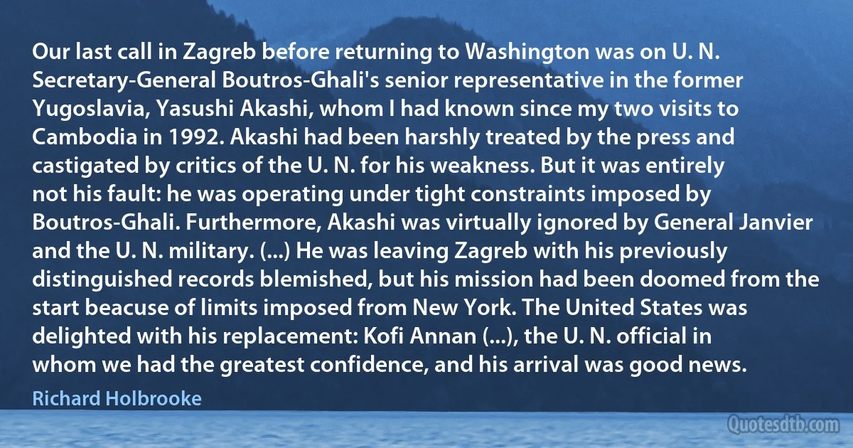 Our last call in Zagreb before returning to Washington was on U. N. Secretary-General Boutros-Ghali's senior representative in the former Yugoslavia, Yasushi Akashi, whom I had known since my two visits to Cambodia in 1992. Akashi had been harshly treated by the press and castigated by critics of the U. N. for his weakness. But it was entirely not his fault: he was operating under tight constraints imposed by Boutros-Ghali. Furthermore, Akashi was virtually ignored by General Janvier and the U. N. military. (...) He was leaving Zagreb with his previously distinguished records blemished, but his mission had been doomed from the start beacuse of limits imposed from New York. The United States was delighted with his replacement: Kofi Annan (...), the U. N. official in whom we had the greatest confidence, and his arrival was good news. (Richard Holbrooke)