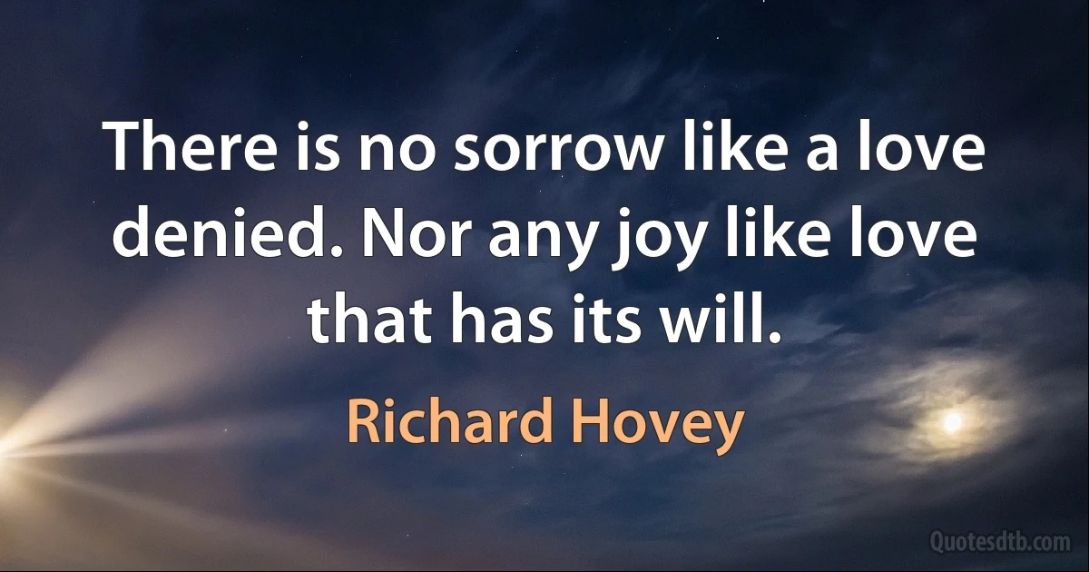 There is no sorrow like a love denied. Nor any joy like love that has its will. (Richard Hovey)