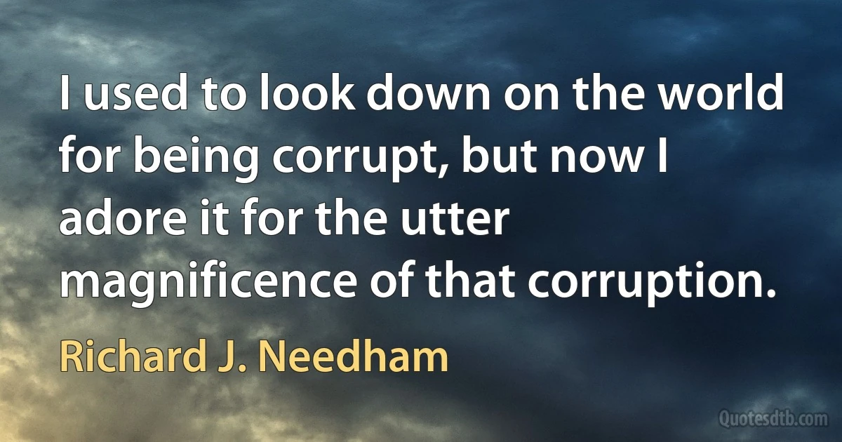 I used to look down on the world for being corrupt, but now I adore it for the utter magnificence of that corruption. (Richard J. Needham)