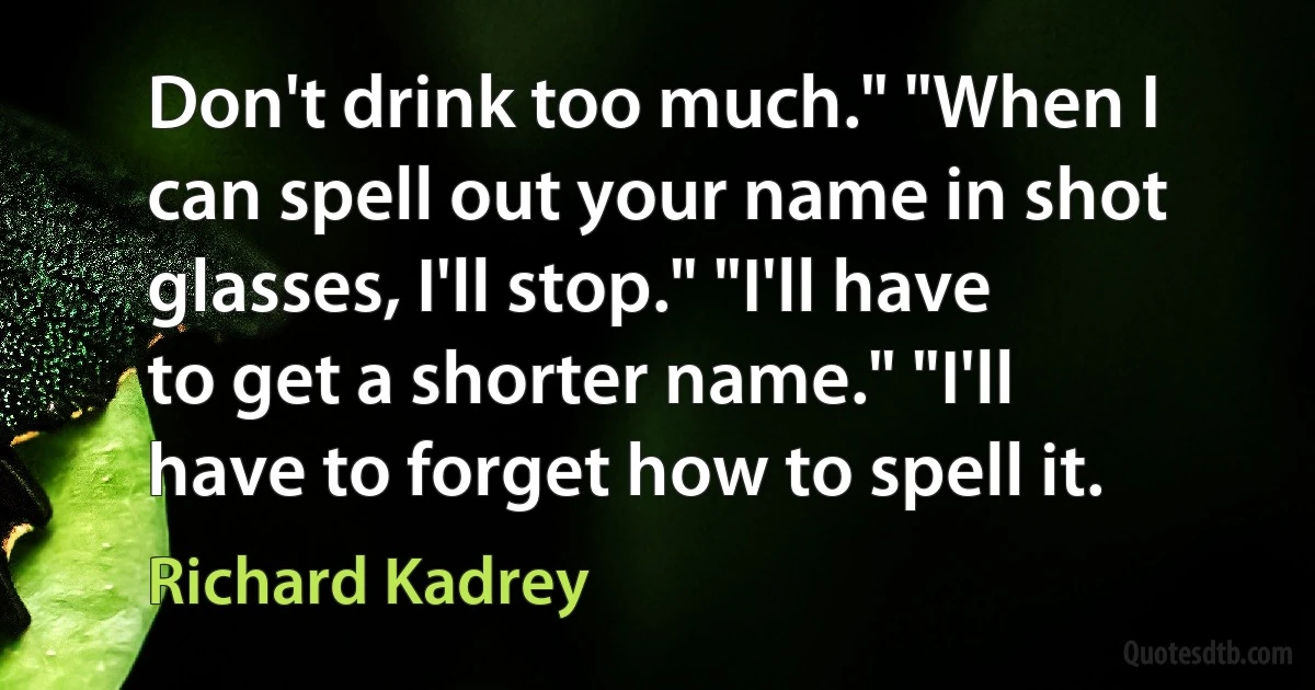 Don't drink too much." "When I can spell out your name in shot glasses, I'll stop." "I'll have to get a shorter name." "I'll have to forget how to spell it. (Richard Kadrey)