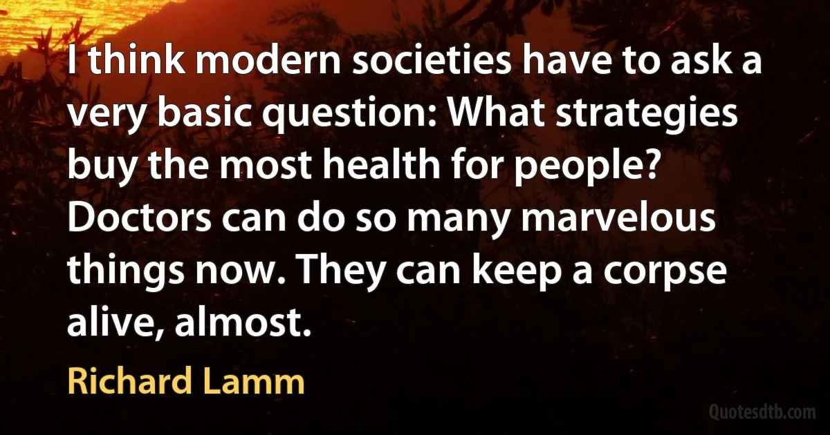 I think modern societies have to ask a very basic question: What strategies buy the most health for people? Doctors can do so many marvelous things now. They can keep a corpse alive, almost. (Richard Lamm)