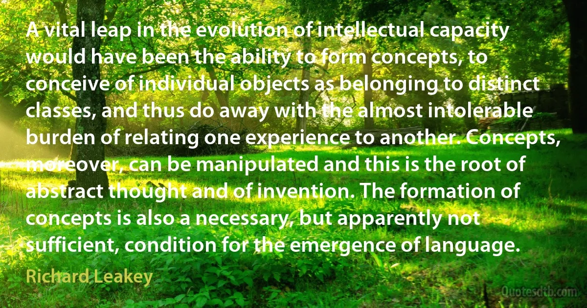 A vital leap in the evolution of intellectual capacity would have been the ability to form concepts, to conceive of individual objects as belonging to distinct classes, and thus do away with the almost intolerable burden of relating one experience to another. Concepts, moreover, can be manipulated and this is the root of abstract thought and of invention. The formation of concepts is also a necessary, but apparently not sufficient, condition for the emergence of language. (Richard Leakey)