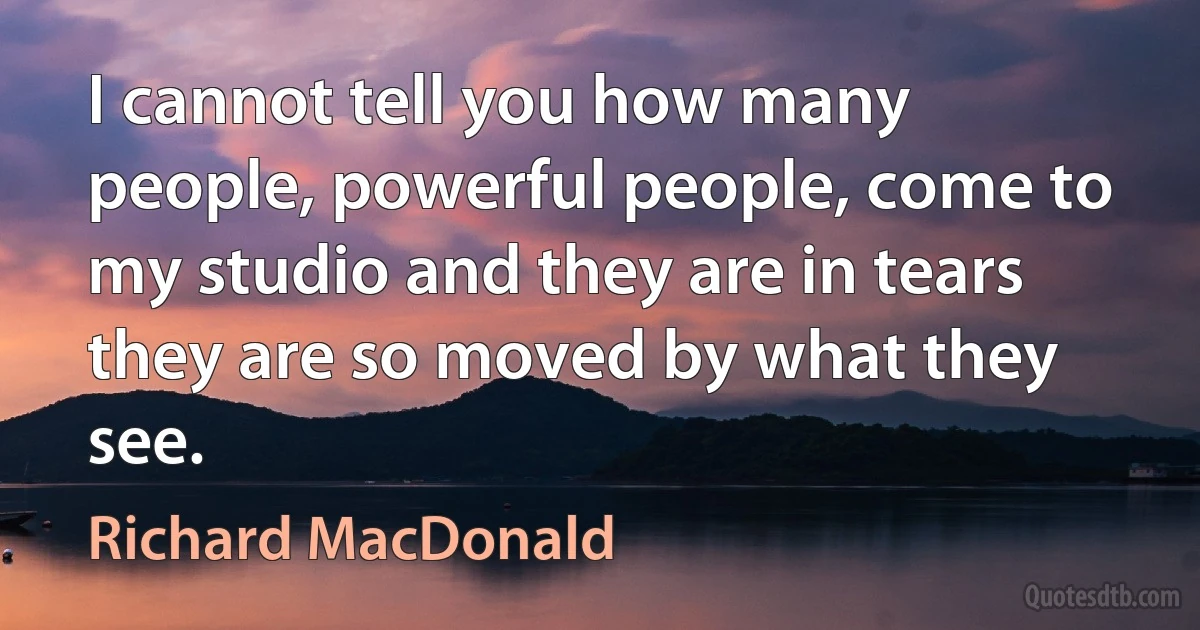 I cannot tell you how many people, powerful people, come to my studio and they are in tears they are so moved by what they see. (Richard MacDonald)