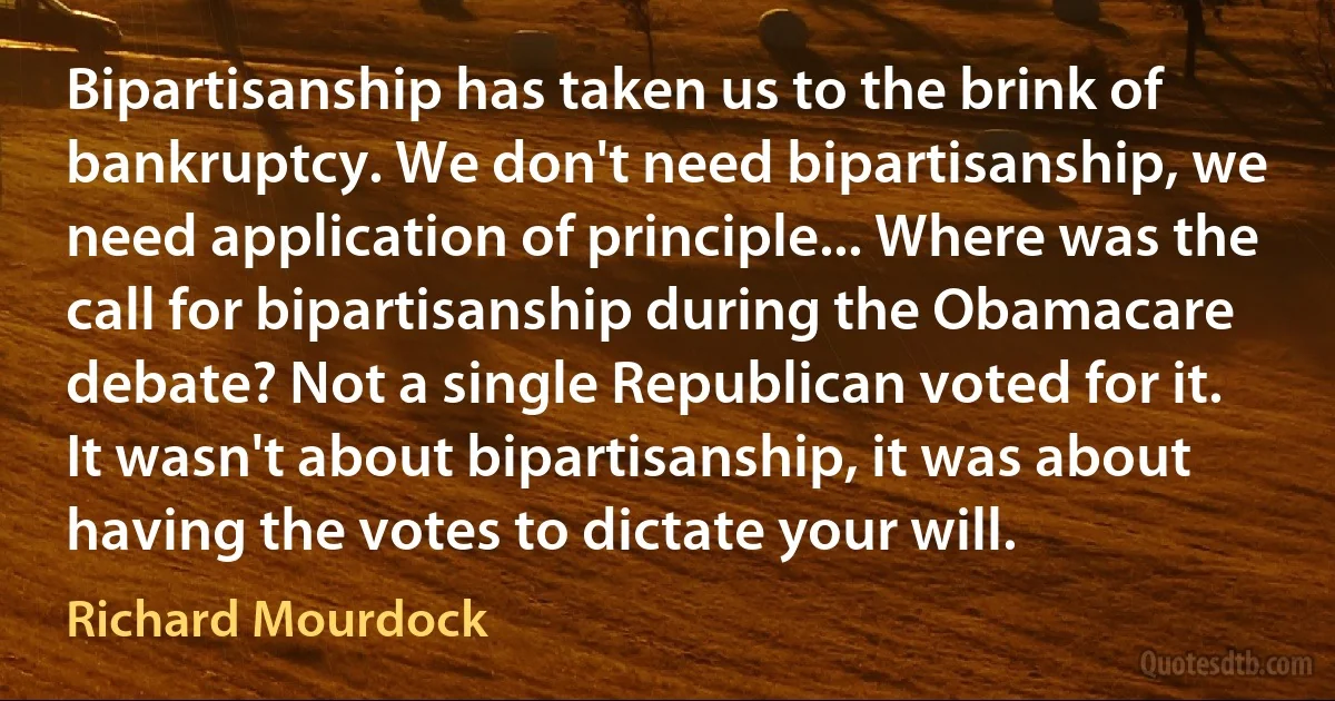 Bipartisanship has taken us to the brink of bankruptcy. We don't need bipartisanship, we need application of principle... Where was the call for bipartisanship during the Obamacare debate? Not a single Republican voted for it. It wasn't about bipartisanship, it was about having the votes to dictate your will. (Richard Mourdock)