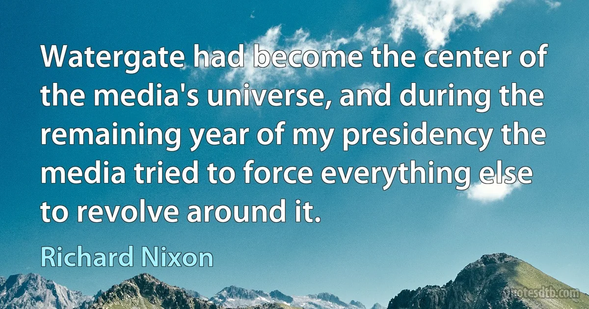 Watergate had become the center of the media's universe, and during the remaining year of my presidency the media tried to force everything else to revolve around it. (Richard Nixon)