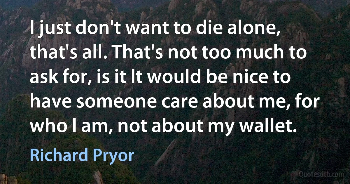 I just don't want to die alone, that's all. That's not too much to ask for, is it It would be nice to have someone care about me, for who I am, not about my wallet. (Richard Pryor)