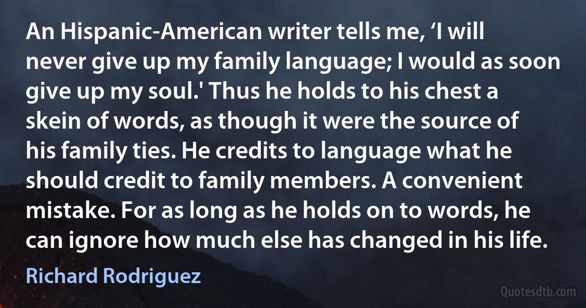 An Hispanic-American writer tells me, ‘I will never give up my family language; I would as soon give up my soul.' Thus he holds to his chest a skein of words, as though it were the source of his family ties. He credits to language what he should credit to family members. A convenient mistake. For as long as he holds on to words, he can ignore how much else has changed in his life. (Richard Rodriguez)