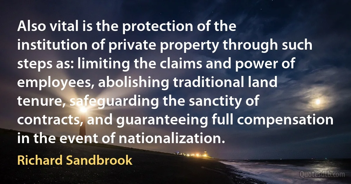 Also vital is the protection of the institution of private property through such steps as: limiting the claims and power of employees, abolishing traditional land tenure, safeguarding the sanctity of contracts, and guaranteeing full compensation in the event of nationalization. (Richard Sandbrook)