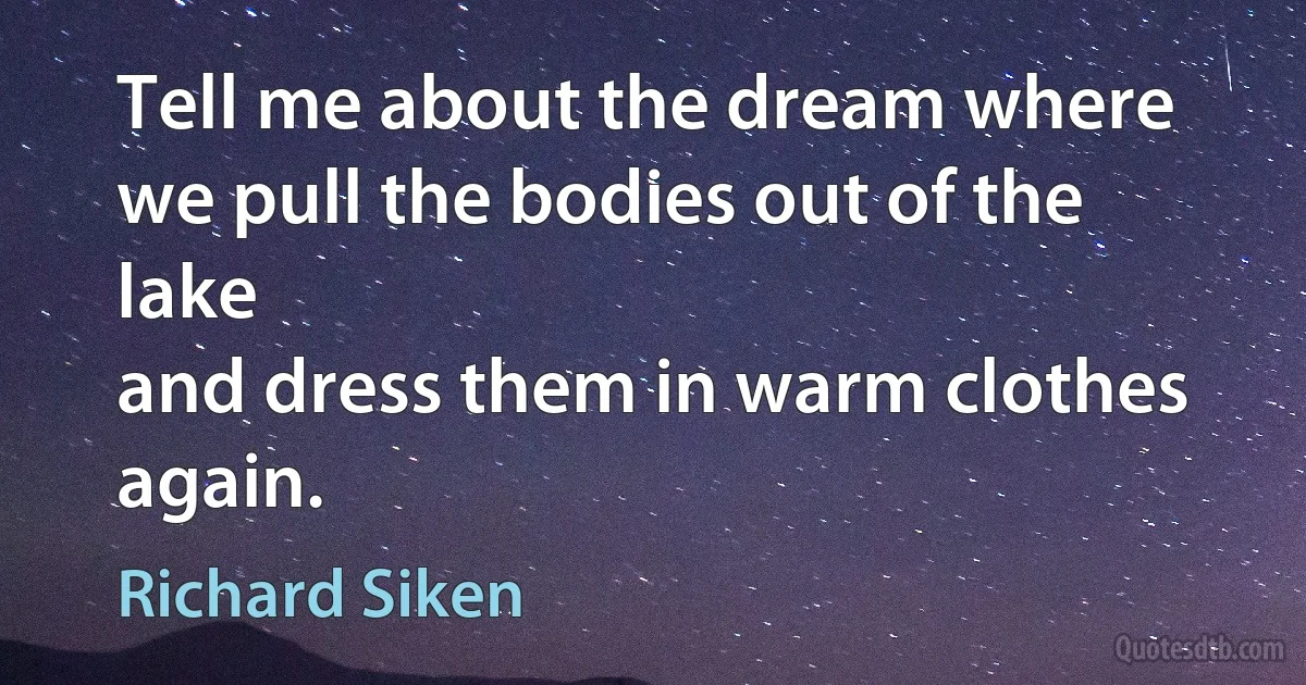 Tell me about the dream where we pull the bodies out of the lake
and dress them in warm clothes again. (Richard Siken)