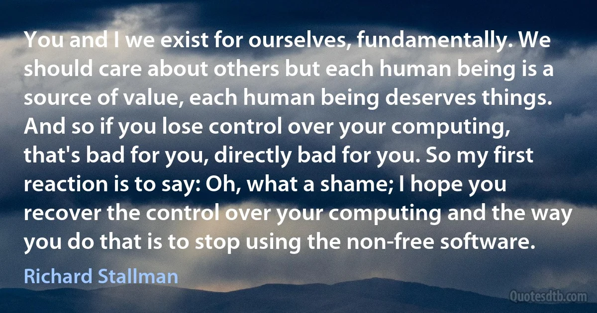 You and I we exist for ourselves, fundamentally. We should care about others but each human being is a source of value, each human being deserves things. And so if you lose control over your computing, that's bad for you, directly bad for you. So my first reaction is to say: Oh, what a shame; I hope you recover the control over your computing and the way you do that is to stop using the non-free software. (Richard Stallman)