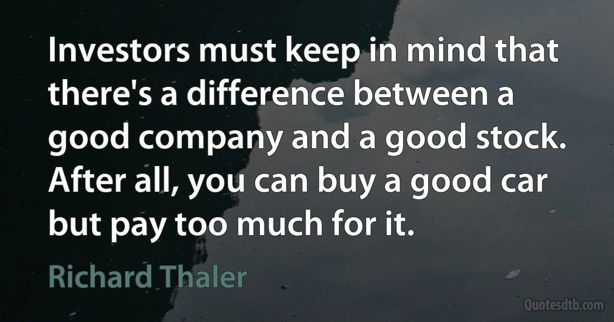 Investors must keep in mind that there's a difference between a good company and a good stock. After all, you can buy a good car but pay too much for it. (Richard Thaler)