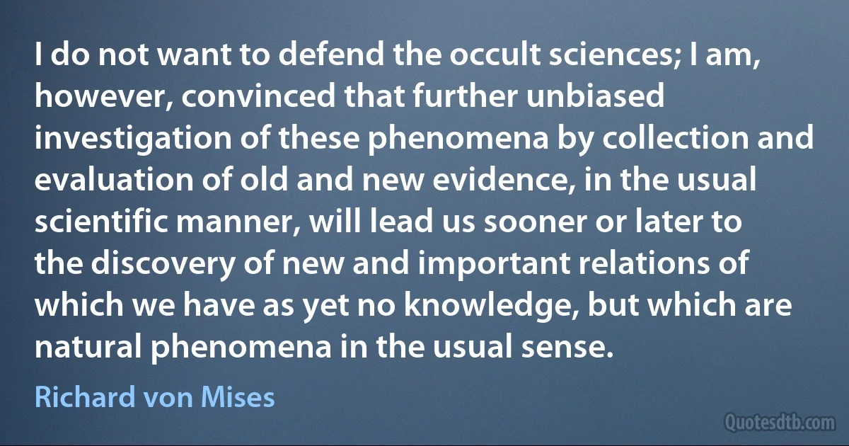 I do not want to defend the occult sciences; I am, however, convinced that further unbiased investigation of these phenomena by collection and evaluation of old and new evidence, in the usual scientific manner, will lead us sooner or later to the discovery of new and important relations of which we have as yet no knowledge, but which are natural phenomena in the usual sense. (Richard von Mises)