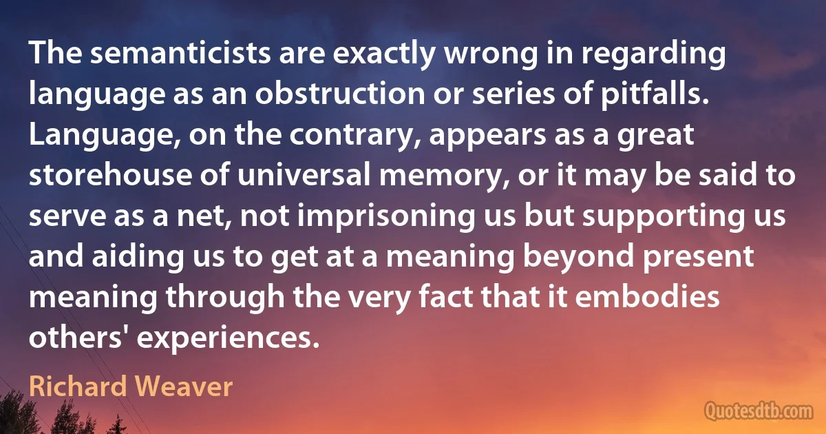 The semanticists are exactly wrong in regarding language as an obstruction or series of pitfalls. Language, on the contrary, appears as a great storehouse of universal memory, or it may be said to serve as a net, not imprisoning us but supporting us and aiding us to get at a meaning beyond present meaning through the very fact that it embodies others' experiences. (Richard Weaver)