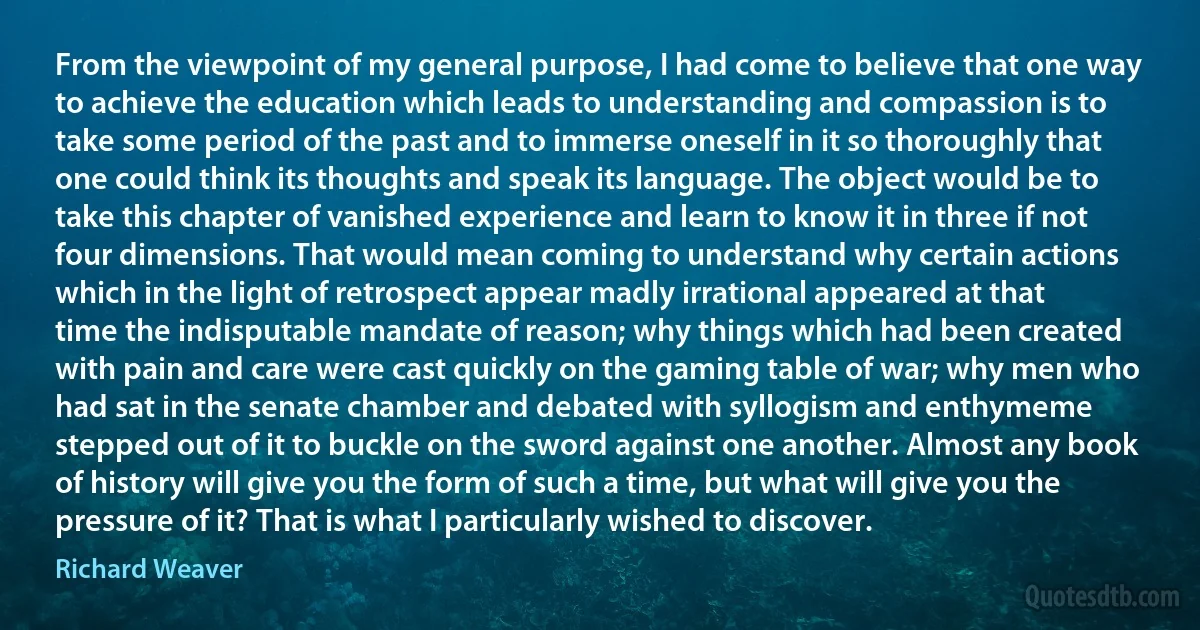 From the viewpoint of my general purpose, I had come to believe that one way to achieve the education which leads to understanding and compassion is to take some period of the past and to immerse oneself in it so thoroughly that one could think its thoughts and speak its language. The object would be to take this chapter of vanished experience and learn to know it in three if not four dimensions. That would mean coming to understand why certain actions which in the light of retrospect appear madly irrational appeared at that time the indisputable mandate of reason; why things which had been created with pain and care were cast quickly on the gaming table of war; why men who had sat in the senate chamber and debated with syllogism and enthymeme stepped out of it to buckle on the sword against one another. Almost any book of history will give you the form of such a time, but what will give you the pressure of it? That is what I particularly wished to discover. (Richard Weaver)