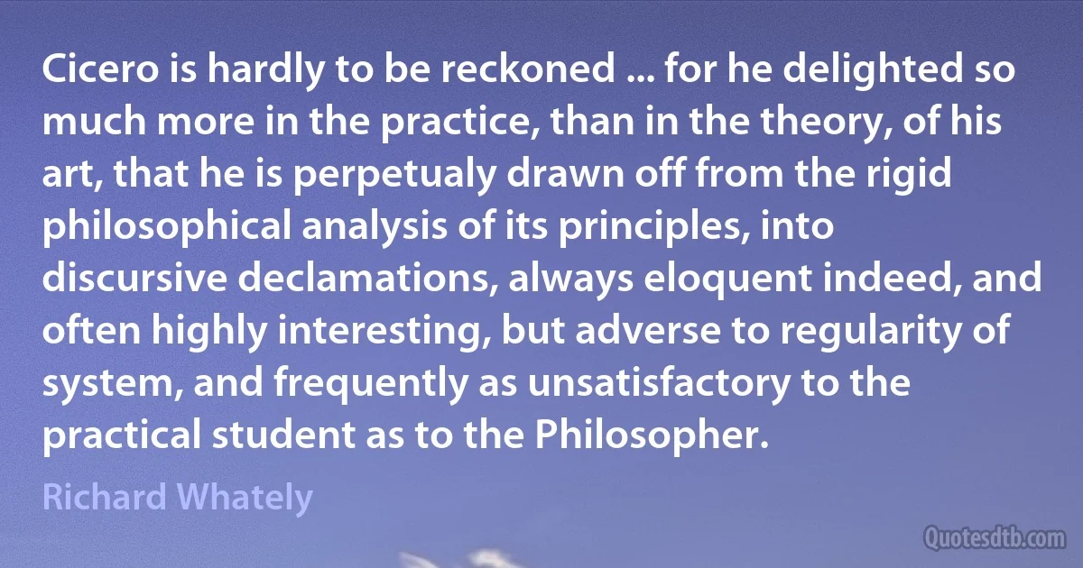 Cicero is hardly to be reckoned ... for he delighted so much more in the practice, than in the theory, of his art, that he is perpetualy drawn off from the rigid philosophical analysis of its principles, into discursive declamations, always eloquent indeed, and often highly interesting, but adverse to regularity of system, and frequently as unsatisfactory to the practical student as to the Philosopher. (Richard Whately)