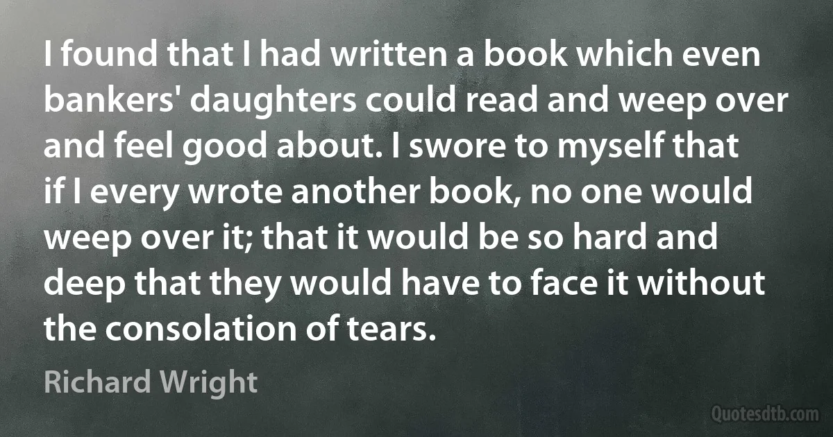 I found that I had written a book which even bankers' daughters could read and weep over and feel good about. I swore to myself that if I every wrote another book, no one would weep over it; that it would be so hard and deep that they would have to face it without the consolation of tears. (Richard Wright)